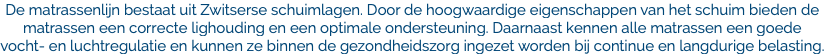 De matrassenlijn bestaat uit Zwitserse schuimlagen. Door de hoogwaardige eigenschappen van het schuim bieden de matrassen een correcte lighouding en een optimale ondersteuning. Daarnaast kennen alle matrassen een goede vocht- en luchtregulatie en kunnen ze binnen de gezondheidszorg ingezet worden bij continue en langdurige belasting.